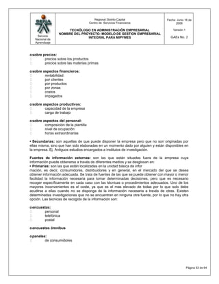 Regional Distrito Capital               Fecha: Junio 16 de
                                       Centro de Servicios Financieros                  2009

                       TECNÓLOGO EN ADMINISTRACIÓN EMPRESARIAL                        Versión:1
                  NOMBRE DEL PROYECTO: MODELO DE GESTION EMPRESARIAL
    Servicio                                                                         GAEs No. 2
                                INTEGRAL PARA MIPYMES
   Nacional de
   Aprendizaje



o sobre precios:
        precios sobre los productos
        precios sobre las materias primas

o sobre aspectos financieros:
        rentabilidad
        por clientes
        por productos
        por zonas
        costos
        impagados

o sobre aspectos productivos:
        capacidad de la empresa
        carga de trabajo

o sobre aspectos del personal:
        composición de la plantilla
        nivel de ocupación
        horas extraordinarias

• Secundarias: son aquellas de que puede disponer la empresa pero que no son originadas por
ellas misma, sino que han sido elaboradas en un momento dado por alguien y están disponibles en
la empresa. Ej. Antiguos estudios encargados a institutos de investigación.

Fuentes de información externas: son las que están situadas fuera de la empresa cuya
información puede obtenerse a través de diferentes medios y se desglosan en:
• Primarias: son las que están localizadas en la unidad básica de infor
mación, es decir, consumidores, distribuidores y en general, en el mercado del que se desea
obtener información adecuada. Se trata de fuentes de las que se puede obtener con mayor o menor
facilidad la información necesaria para tomar determinadas decisiones, pero que es necesario
recoger específicamente en cada caso con las técnicas o procedimientos adecuados. Uno de los
mayores inconvenientes es el coste, ya que es el mas elevado de todas por lo que solo debe
acudirse a ellas cuando no se disponga de la información necesaria a través de otras. Existen
determinadas investigaciones que no se encuentran en ninguna otra fuente, por lo que no hay otra
opción. Las técnicas de recogida de la información son:

o encuestas:
       personal
       telefónica
       postal

o encuestas ómnibus

o paneles:
        de consumidores




                                                                                                  Página 53 de 64
 