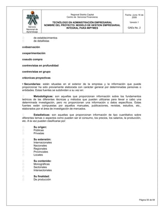 Regional Distrito Capital                   Fecha: Junio 16 de
                                    Centro de Servicios Financieros                      2009

                         TECNÓLOGO EN ADMINISTRACIÓN EMPRESARIAL                       Versión:1
                    NOMBRE DEL PROYECTO: MODELO DE GESTION EMPRESARIAL
     Servicio                                                                         GAEs No. 2
                                  INTEGRAL PARA MIPYMES
    Nacional de
    Aprendizaje

          de establecimientos
          de detallistas

o observación

o experimentación

o seudo compra

o entrevistas en profundidad

o entrevistas en grupo

o técnicas proyectivas

• Secundarias: están situadas en el exterior de la empresa y la información que puede
proporcionar ha sido previamente elaborada con carácter general por determinadas personas o
entidades. Estas fuentes se subdividen a su vez en:

        Metodológicas: son aquellas que proporcionan información sobre los fundamentos
teóricos de las diferentes técnicas y métodos que pueden utilizarse para llevar a cabo una
determinada investigación, pero no proporcionan una información o datos específicos. Estas
fuentes están compuestas por aquellos manuales, publicaciones, revistas, estudios, etc.,
elaborados por el área de investigación de mercados.

          Estadísticas: son aquellas que proporcionan información de tipo cuantitativo sobre
diferentes temas o aspectos como pueden ser el consumo, los precios, los salarios, la producción,
etc. A la vez pueden clasificarse por:

          Su origen:
          Públicas
          Privadas

          Su extensión:
          Internacionales
          Nacionales
          Regionales
          Provinciales
          Locales

          Su contenido:
          Monográficas
          Sectoriales
          Intersectoriales

          Su finalidad:
          De producción




                                                                                                   Página 54 de 64
 