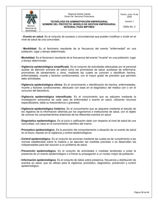 Regional Distrito Capital                    Fecha: Junio 16 de
                                     Centro de Servicios Financieros                       2009

                       TECNÓLOGO EN ADMINISTRACIÓN EMPRESARIAL                           Versión:1
                  NOMBRE DEL PROYECTO: MODELO DE GESTION EMPRESARIAL
    Servicio                                                                           GAEs No. 2
                                INTEGRAL PARA MIPYMES
   Nacional de
   Aprendizaje

  Evento en salud. Es el conjunto de sucesos o circunstancias que pueden modificar o incidir en el
nivel de salud de una comunidad.


 Morbilidad. Es el fenómeno resultante de la frecuencia del evento "enfermedad" en una
población, lugar y tiempo determinado.

Mortalidad. Es el fenómeno resultante de la frecuencia del evento "muerte" en una población, lugar
y tiempo determinado.

Vigilancia epidemiológica simplificada. Es el conjunto de actividades efectuadas por el personal
auxiliar de atención primaria de salud como los promotores de salud, auxiliares de enfermería,
promotores de saneamiento y otros, mediante las cuales se conocen o identifican hechos,
enfermedades, muerte y factores condicionantes, con el mayor grado de precisión que permitan
tales actividades.

Vigilancia epidemiológica clínica. Es el conocimiento o identificación de hechos, enfermedades,
muerte y factores condicionantes, efectuado con base en el diagnóstico del médico con o sin el
concurso del laboratorio.

Vigilancia epidemiológica intensificada. Es el conocimiento que se adquiere mediante la
investigación exhaustiva de cada caso de enfermedad o evento en salud, utilizando recursos
especializados, dada su trascendencia o gravedad.

Vigilancia epidemiológica histórica. Es el conocimiento que se adquiere mediante el estudio de
los registros de la información obtenida por los organismos e instituciones de salud, con el objeto
de conocer los comportamientos anteriores de los diferentes eventos en salud.

Diagnóstico epidemiológico. Es el juicio o calificación dado con respecto al nivel de salud de una
comunidad, con base en el conocimiento científico del mismo.

Pronostico epidemiológico. Es la previsión del comportamiento o situación de un evento de salud
en el futuro, basado en la vigilancia y control epidemiológicos.

Control epidemiológico. Es el conjunto de acciones mediante las cuales se da cumplimiento a las
normas establecidas sobre la materia y se ejecutan las medidas previstas o se desarrollan las
indispensables para dar solución a un problema de salud.

Prevención epidemiológica. Es el conjunto de actividades o medidas tendientes a evitar la
presencia de un evento epidemiológico o a frenar su propagación a un núcleo mayor de población.

Información epidemiológica. Es el conjunto de datos sobre presencia, frecuencia y distribución de
eventos en salud, que se utilizan para la vigilancia, pronóstico, diagnóstico, prevención y control
epidemiológico.




                                                                                                     Página 58 de 64
 