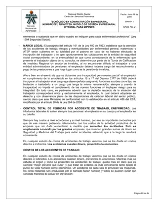 Regional Distrito Capital                    Fecha: Junio 16 de
                                   Centro de Servicios Financieros                       2009

                     TECNÓLOGO EN ADMINISTRACIÓN EMPRESARIAL                           Versión:1
                NOMBRE DEL PROYECTO: MODELO DE GESTION EMPRESARIAL
  Servicio                                                                           GAEs No. 2
                              INTEGRAL PARA MIPYMES
 Nacional de
 Aprendizaje

elementos o sustancia que en dicho cuadro se indiquen para cada enfermedad profesional” (Ley
1994 Seguridad Social).

MARCO LEGAL: El parágrafo del artículo 161 de la Ley 100 de 1993, establece que la atención
de los accidentes de trabajo, riesgos y eventualidades por enfermedad general, maternidad y
ATEP serán cubiertos en su totalidad por el patrono en caso de no haberse efectuado la
inscripción del trabajador o no gire oportunamente las cotizaciones en la entidad de seguridad
social correspondiente. en la eventualidad de que como consecuencia de la enfermedad que
presente el trabajador objeto de su consulta, se determine por parte de la "Junta de Calificación
de Invalidez Regional un estado de invalidez, al no encontrarse afiliado el trabajador a una
entidad administradora de pensiones, el empleador deberá hacerse cargo del reconocimiento y
pago de las prestaciones a que haya lugar como es la pensión de invalidez.

Ahora bien en el evento de que se dictamine una incapacidad permanente parcial’ el empleador
en cumplimiento de lo establecido en los artículos 16 y 17 del Decreto 2177 de 1989 deberá
incorporar al trabajador en el cargo que desempeñaba asignando funciones acordes con el tipo de
limitación o trasladarlo a un cargo que tenga la misma remuneración, siempre y cuando la
incapacidad no impida el cumplimiento de las nuevas funciones ni impliquen riesgo para su
integridad. En todo caso, es pertinente advertir que la decisión respecto de la situación del
trabajador corresponderá única y exclusivamente al empleador, la cual deberá adoptarse en
derecho y con observancia plena de las disposiciones de carácter laboral del sector público,
siendo claro que este Ministerio de conformidad con lo establecido en el artículo 486 del CST,
modificado por el artículo 20 de la Ley 584 de 2000.

CONTROL TOTAL DE PERDIDAS POR ACCIDENTE DE TRABAJO, ENEFRMEDAD: Los
infortunios laborales lo sufren siempre dos personas: el empleado en su cuerpo y el empleador en
su bolsillo.

Siempre hay costos a nivel económico y a nivel humano, por eso es importante conocerlos por
que de esa manera podremos relacionarlos con los costos de la actividad productiva de la
empresa que sin duda aumentarán a medida que aumenten los accidentes. Esto es
ampliamente conocido por las grandes empresas, que invierten grandes sumas de dinero en
Seguridad y Medicina del Trabajo para evitar accidentes sabiendo que a la larga le resultará
conveniente.

En cualquier estudio de costos de accidentes de trabajo veremos que se los divide en costos
directos e indirectos. Los accidentes cuestan dinero, prevenirlos lo economiza.

COSTOS DE LOS ACCIDENTES DE TRABAJO

En cualquier estudio de costos de accidentes de trabajo veremos que se los divide en costos
directos e indirectos. Los accidentes cuestan dinero, prevenirlos lo economiza. Mientras mas se
estudia el origen y como se presentan los accidentes de trabajo, queda mas en claro que es
siempre “mejor prevenir que curar” y que tratar de evitarlos es más conveniente tanto desde el
punto de vista humano como económico. Un accidente de cada seis lo provocan las máquinas,
los cinco restantes son producidos por el llamado factor humano y todos se pueden evitar con
sencillas maneras de actuar en prevención:




                                                                                                   Página 60 de 64
 