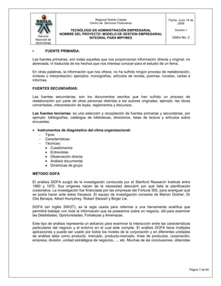 Regional Distrito Capital                     Fecha: Junio 16 de
                                    Centro de Servicios Financieros                        2009

                       TECNÓLOGO EN ADMINISTRACIÓN EMPRESARIAL                           Versión:1
                  NOMBRE DEL PROYECTO: MODELO DE GESTION EMPRESARIAL
     Servicio                                                                          GAEs No. 2
                                INTEGRAL PARA MIPYMES
    Nacional de
    Aprendizaje

•          FUENTE PRIMARIA:

Las fuentes primarias; son todas aquellas que nos proporcionan información directa y original, no
abreviada, ni traducida de los hechos que nos interesa conocer para el estudio de un tema.

En otras palabras, la información que nos ofrece, no ha sufrido ningún proceso de reelaboración,
síntesis o interpretación; ejemplos: monografías, artículos de revista, poemas, novelas, cartas e
informes.

FUENTES SECUNDARIAS:

Las fuentes secundarias; son los documentos escritos que han sufrido un proceso de
reelaboración por parte de otras personas distintas a los autores originales; ejemplo: las obras
comentadas, interpretación de leyes, reglamentos y discursos.

Las fuentes terciarias: es una selección y recopilación de fuentes primarias y secundarias, por
ejemplo: bibliografías, catálogos de bibliotecas, directorios, listas de lectura y artículos sobre
encuestas.

     Instrumentos de diagnóstico del clima organizacional:
          Tipos:
          Características:
          Técnicas:
             Cuestionarios
             Entrevistas
             Observación directa
             Análisis documental
             Dinámicas de grupo

MÉTODO DOFA

El análisis DOFA surgió de la investigación conducida por el Stanford Research Institute entre
1960 y 1970. Sus orígenes nacen de la necesidad descubrir por qué falla la planificación
corporativa. La investigación fue financiada por las empresas del Fortune 500, para averiguar qué
se podía hacer ante estos fracasos. El equipo de investigación consistía de Marion Dosher, Dr
Otis Benepe, Albert Humphrey, Robert Stewart y Birger Lie.

DOFA (en inglés SWOT), es la sigla usada para referirse a una herramienta analítica que
permitirá trabajar con toda la información que se poseamos sobre un negocio, útil para examinar
las Debilidades, Oportunidades, Fortalezas y Amenazas.

Este tipo de análisis representa un esfuerzo para examinar la interacción entre las características
particulares del negocio y el entorno en el cual éste compite. El análisis DOFA tiene múltiples
aplicaciones y puede ser usado por todos los niveles de la corporación y en diferentes unidades
de análisis tales como producto, mercado, producto-mercado, línea de productos, corporación,
empresa, división, unidad estratégica de negocios....., etc. Muchas de las conclusiones, obtenidas




                                                                                                     Página 7 de 64
 