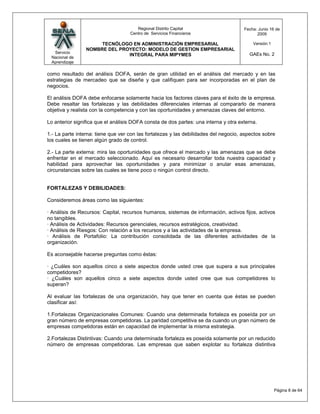 Regional Distrito Capital                      Fecha: Junio 16 de
                                    Centro de Servicios Financieros                         2009

                      TECNÓLOGO EN ADMINISTRACIÓN EMPRESARIAL                             Versión:1
                 NOMBRE DEL PROYECTO: MODELO DE GESTION EMPRESARIAL
  Servicio                                                                              GAEs No. 2
                               INTEGRAL PARA MIPYMES
 Nacional de
 Aprendizaje

como resultado del análisis DOFA, serán de gran utilidad en el análisis del mercado y en las
estrategias de mercadeo que se diseñe y que califiquen para ser incorporadas en el plan de
negocios.

El análisis DOFA debe enfocarse solamente hacia los factores claves para el éxito de la empresa.
Debe resaltar las fortalezas y las debilidades diferenciales internas al compararlo de manera
objetiva y realista con la competencia y con las oportunidades y amenazas claves del entorno.

Lo anterior significa que el análisis DOFA consta de dos partes: una interna y otra externa.

1.- La parte interna: tiene que ver con las fortalezas y las debilidades del negocio, aspectos sobre
los cuales se tienen algún grado de control.

2.- La parte externa: mira las oportunidades que ofrece el mercado y las amenazas que se debe
enfrentar en el mercado seleccionado. Aquí es necesario desarrollar toda nuestra capacidad y
habilidad para aprovechar las oportunidades y para minimizar o anular esas amenazas,
circunstancias sobre las cuales se tiene poco o ningún control directo.


FORTALEZAS Y DEBILIDADES:

Consideremos áreas como las siguientes:

· Análisis de Recursos: Capital, recursos humanos, sistemas de información, activos fijos, activos
no tangibles.
· Análisis de Actividades: Recursos gerenciales, recursos estratégicos, creatividad.
· Análisis de Riesgos: Con relación a los recursos y a las actividades de la empresa.
· Análisis de Portafolio: La contribución consolidada de las diferentes actividades de la
organización.

Es aconsejable hacerse preguntas como éstas:

· ¿Cuáles son aquellos cinco a siete aspectos donde usted cree que supera a sus principales
competidores?
· ¿Cuáles son aquellos cinco a siete aspectos donde usted cree que sus competidores lo
superan?

Al evaluar las fortalezas de una organización, hay que tener en cuenta que éstas se pueden
clasificar así:

1.Fortalezas Organizacionales Comunes: Cuando una determinada fortaleza es poseída por un
gran número de empresas competidoras. La paridad competitiva se da cuando un gran número de
empresas competidoras están en capacidad de implementar la misma estrategia.

2.Fortalezas Distintivas: Cuando una determinada fortaleza es poseída solamente por un reducido
número de empresas competidoras. Las empresas que saben explotar su fortaleza distintiva




                                                                                                      Página 8 de 64
 