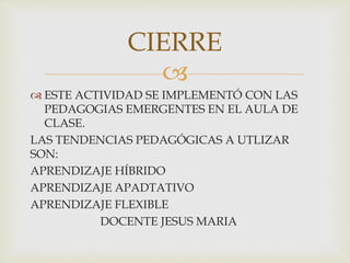 
 ESTE ACTIVIDAD SE IMPLEMENTÓ CON LAS
PEDAGOGIAS EMERGENTES EN EL AULA DE
CLASE.
LAS TENDENCIAS PEDAGÓGICAS A UTLIZAR
SON:
APRENDIZAJE HÍBRIDO
APRENDIZAJE APADTATIVO
APRENDIZAJE FLEXIBLE
DOCENTE JESUS MARIA
CIERRE
 