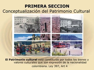 PRIMERA SECCION Conceptualización del Patrimonio Cultural  El Patrimonio cultural  está constituido por todos los bienes y valores culturales que son expresión de la nacionalidad colombiana. Ley 397, Art 4   