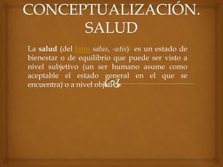 La salud (del latín salus, -utis)1 es un estado de
bienestar o de equilibrio que puede ser visto a
nivel subjetivo (un ser humano asume como
aceptable el estado general en el que se
encuentra) o a nivel objetivo
 