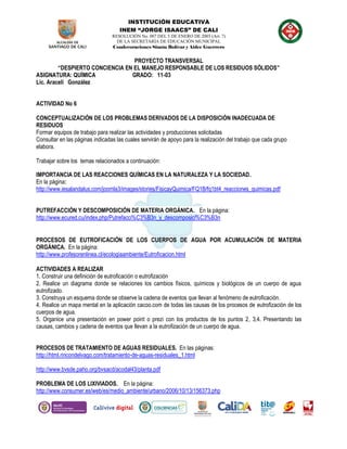 INSTITUCIÓN EDUCATIVA
INEM “JORGE ISAACS” DE CALI
RESOLUCIÓN No. 007 DEL 5 DE ENERO DE 2003 (Art. 7)
DE LA SECRETARÍA DE EDUCACIÓN MUNICIPAL
Condecoraciones Simón Bolívar y Aidee Guerrero
PROYECTO TRANSVERSAL
“DESPIERTO CONCIENCIA EN EL MANEJO RESPONSABLE DE LOS RESIDUOS SÓLIDOS”
ASIGNATURA: QUÍMICA GRADO: 11-03
Lic. Araceli González
ACTIVIDAD No 6
CONCEPTUALIZACIÓN DE LOS PROBLEMAS DERIVADOS DE LA DISPOSICIÓN INADECUADA DE
RESIDUOS
Formar equipos de trabajo para realizar las actividades y producciones solicitadas
Consultar en las páginas indicadas las cuales servirán de apoyo para la realización del trabajo que cada grupo
elabora.
Trabajar sobre los temas relacionados a continuación:
IMPORTANCIA DE LAS REACCIONES QUÍMICAS EN LA NATURALEZA Y LA SOCIEDAD.
En la página:
http://www.iesalandalus.com/joomla3/images/stories/FisicayQuimica/FQ1B/fq1bt4_reacciones_quimicas.pdf
PUTREFACCIÓN Y DESCOMPOSICIÓN DE MATERIA ORGÁNICA. En la página:
http://www.ecured.cu/index.php/Putrefacci%C3%B3n_y_descomposici%C3%B3n
PROCESOS DE EUTROFICACIÓN DE LOS CUERPOS DE AGUA POR ACUMULACIÓN DE MATERIA
ORGÁNICA. En la página:
http://www.profesorenlinea.cl/ecologiaambiente/Eutroficacion.html
ACTIVIDADES A REALIZAR
1. Construir una definición de eutroficación o eutrofización
2. Realice un diagrama donde se relaciones los cambios físicos, químicos y biológicos de un cuerpo de agua
eutrofizado.
3. Construya un esquema donde se observe la cadena de eventos que llevan al fenómeno de eutroficación.
4. Realice un mapa mental en la aplicación cacoo.com de todas las causas de los procesos de eutrofización de los
cuerpos de agua.
5. Organice una presentación en power point o prezi con los productos de los puntos 2, 3,4. Presentando las
causas, cambios y cadena de eventos que llevan a la eutrofización de un cuerpo de agua.
PROCESOS DE TRATAMIENTO DE AGUAS RESIDUALES. En las páginas:
http://html.rincondelvago.com/tratamiento-de-aguas-residuales_1.html
http://www.bvsde.paho.org/bvsacd/acodal43/planta.pdf
PROBLEMA DE LOS LIXIVIADOS. En la página:
http://www.consumer.es/web/es/medio_ambiente/urbano/2006/10/13/156373.php
 