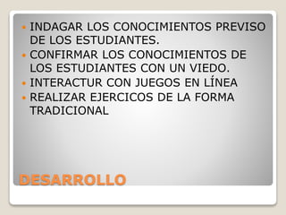 DESARROLLO
 INDAGAR LOS CONOCIMIENTOS PREVISO
DE LOS ESTUDIANTES.
 CONFIRMAR LOS CONOCIMIENTOS DE
LOS ESTUDIANTES CON UN VIEDO.
 INTERACTUR CON JUEGOS EN LÍNEA
 REALIZAR EJERCICOS DE LA FORMA
TRADICIONAL
 
