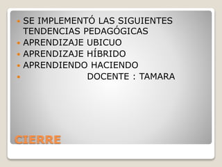 CIERRE
 SE IMPLEMENTÓ LAS SIGUIENTES
TENDENCIAS PEDAGÓGICAS
 APRENDIZAJE UBICUO
 APRENDIZAJE HÍBRIDO
 APRENDIENDO HACIENDO
 DOCENTE : TAMARA
 