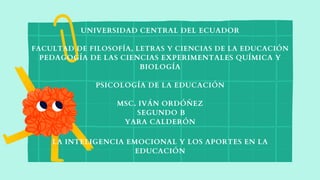 UNIVERSIDAD CENTRAL DEL ECUADOR
FACULTAD DE FILOSOFÍA, LETRAS Y CIENCIAS DE LA EDUCACIÓN
PEDAGOGÍA DE LAS CIENCIAS EXPERIMENTALES QUÍMICA Y
BIOLOGÍA
PSICOLOGÍA DE LA EDUCACIÓN
MSC. IVÁN ORDÓÑEZ
SEGUNDO B
YARA CALDERÓN
LA INTELIGENCIA EMOCIONAL Y LOS APORTES EN LA
EDUCACIÓN
 