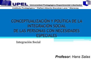 CONCEPTUALIZACIÓN Y POLÍTICA DE LA
INTEGRACIÓN SOCIAL
DE LAS PERSONAS CON NECESIDADES
ESPECIALES
Integración Social
Profesor: Hans Salas
 