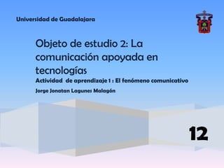 Universidad de Guadalajara



      Objeto de estudio 2: La
      comunicación apoyada en
      tecnologías
      Actividad de aprendizaje 1 : El fenómeno comunicativo
      Jorge Jonatan Lagunes Malagón




                                                              12
 