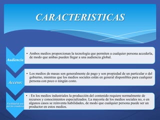 CARACTERISTICAS


                    • Ambos medios proporcionan la tecnología que permiten a cualquier persona accederla,
                      de modo que ambas pueden llegar a una audiencia global.
Audiencia:


                    • Los medios de masas son generalmente de pago y son propiedad de un particular o del
                      gobierno, mientras que los medios sociales están en general disponibles para cualquier
 Acceso:              persona con poco o ningún costo.



                    • : En los medios industriales la producción del contenido requiere normalmente de
                      recursos y conocimientos especializados. La mayoría de los medios sociales no, o en
Facilidad de uso      algunos casos se reinventa habilidades, de modo que cualquier persona puede ser un
por los creadores     productor en estos medios.
 