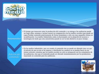 • El tiempo que transcurre entre la producción del contenido y su entrega a las audiencias puede
                  ser largo (días, semanas o incluso meses) en comparación con los medios sociales (que puede ser
                  capaz brindar contenido prácticamente de forma instantánea o sólo con muy pequeños retraso en
                  su publicación. Los medios Industriales están evolucionando con la adopción de recursos y
Instantaneidad: tecnologías de modo que esta característica puede no ser la más distintiva en poco tiempo.



                   • En los medios industriales, una vez creado el contenido éste no puede ser alterado (una vez que
                     el artículo de una revista se ha impreso y distribuido los cambios no se pueden hacer en ese
                     mismo artículo), mientras que los medios sociales no solo se enriquecen con los comentarios de
 Edición del         las audiencias, sino que el contenido puede ser alterado instantáneamente por los productores,
                     mejorando en contenido para las audiencias.
 contenido:
 