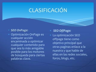CLASIFICACIÓN


SEO OnPage:                 SEO OffPage:
Optimización OnPage es     La optimización SEO
cualquier acción           offpage tiene como
encaminada a optimizar     objetivo principal que
cualquier contenido para
que sea lo más amigable    otras paginas enlace a la
posible para los motores   nuestra y que hable de
de búsqueda para ciertas   ellas en las redes sociales,
palabras clave.            foros, blogs, etc.
 
