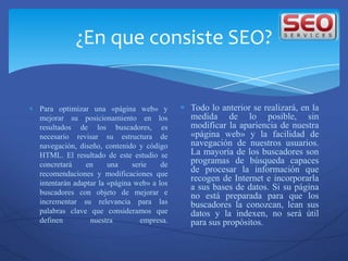 ¿En que consiste SEO?


Para optimizar una «página web» y          Todo lo anterior se realizará, en la
mejorar su posicionamiento en los          medida de lo posible, sin
resultados de los buscadores, es           modificar la apariencia de nuestra
necesario revisar su estructura de         «página web» y la facilidad de
navegación, diseño, contenido y código     navegación de nuestros usuarios.
HTML. El resultado de este estudio se      La mayoría de los buscadores son
concretará    en      una    serie    de   programas de búsqueda capaces
recomendaciones y modificaciones que
                                           de procesar la información que
intentarán adaptar la «página web» a los
                                           recogen de Internet e incorporarla
                                           a sus bases de datos. Si su página
buscadores con objeto de mejorar e         no está preparada para que los
incrementar su relevancia para las         buscadores la conozcan, lean sus
palabras clave que consideramos que        datos y la indexen, no será útil
definen         nuestra         empresa.   para sus propósitos.
 