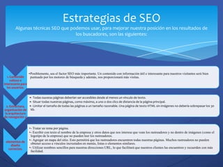 Estrategias de SEO
        Algunas técnicas SEO que podemos usar, para mejorar nuestra posición en los resultados de
                                   los buscadores, son las siguientes:




                   •Posiblemente, sea el factor SEO más importante. Un contenido con información útil e interesante para nuestros visitantes será bien
  1. Contenido      puntuado por los motores de búsqueda y además, nos proporcionará más visitas.
     valioso e
interesante para
  los usuarios.


                 •- Todas nuestras páginas deberían ser accesibles desde al menos un vínculo de texto.
                 •- Situar todas nuestras páginas, como máximo, a uno o dos clics de distancia de la página principal.
  2. Estructura, •- Limitar el tamaño de todas las páginas a un tamaño razonable. Una página de texto HTML sin imágenes no debería sobrepasar los 30
organización de kb.
 la arquitectura
de navegación y


                   •- Tratar un tema por página.
                   •- Escribir con texto el nombre de la empresa y otros datos que nos interese que vean los rastreadores y no dentro de imágenes (como el
                    logotipo de la empresa) que no pueden leer los rastreadores.
 elementos de
                   •- Agregar un mapa del sitio. Esto permitirá que los rastreadores encuentren todas nuestras páginas. Muchos rastreadores no pueden
                    obtener acceso a vínculos incrustados en menús, listas o elementos similares.
     diseño
   correctos.      •- Utilizar nombres sencillos para nuestras direcciones URL, lo que facilitará que nuestros clientes las encuentren y recuerden con más
                    facilidad.
 