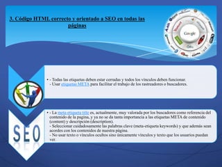 3. Código HTML correcto y orientado a SEO en todas las
                      páginas




              • - Todas las etiquetas deben estar cerradas y todos los vínculos deben funcionar.
                - Usar etiquetas META para facilitar el trabajo de los rastreadores o buscadores.




              • - La meta-etiqueta title es, actualmente, muy valorada por los buscadores como referencia del
                contenido de la pagina, y ya no se da tanta importancia a las etiquetas META de contenido
                (content) y descripción (description).
                - Seleccionar cuidadosamente las palabras clave (meta-etiqueta keywords) y que además sean
                acordes con los contenidos de nuestra página.
                - No usar texto o vínculos ocultos sino únicamente vínculos y texto que los usuarios puedan
                ver.
 