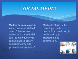 SOCIAL MEDIA


Medios de comunicación      Mediante el uso de las
social puede ser definido   tecnologías de la Web 2.0,
como "plataformas           que facilitan la edición, la
interactivas a través del   publicación y el
cual los individuos y las   intercambio de
comunidades a crear y       información.
compartir contenido
generado por usuarios".
 