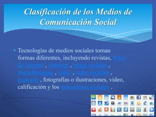 Clasificación de los Medios de
      Comunicación Social


Tecnologías de medios sociales toman
formas diferentes, incluyendo revistas, foros
de Internet , weblogs , blogs sociales ,
microblogging , wikis , redes sociales ,
podcasts , fotografías o ilustraciones, video,
calificación y los marcadores sociales .
 