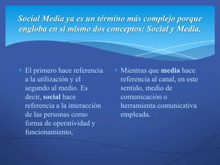 Social Media ya es un término más complejo porque
engloba en si mismo dos conceptos: Social y Media.



 El primero hace referencia    Mientras que media hace
 a la utilización y el         referencia al canal, en este
 segundo al medio. Es          sentido, medio de
 decir, social hace            comunicación o
 referencia a la interacción   herramienta comunicativa
 de las personas como          empleada.
 forma de operatividad y
 funcionamiento,
 