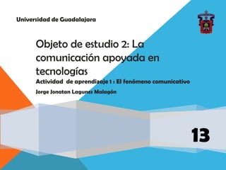 Universidad de Guadalajara
13
Objeto de estudio 2: La
comunicación apoyada en
tecnologías
Actividad de aprendizaje 1 : El fenómeno comunicativo
Jorge Jonatan Lagunes Malagón
 
