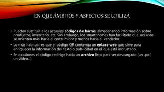 EN QUE ÁMBITOS Y ASPECTOS SE UTILIZA
• Pueden sustituir a los actuales códigos de barras, almacenando información sobre
productos, inventario, etc. Sin embargo, los smartphones han facilitado que sus usos
se orienten más hacia el consumidor y menos hacia el vendedor.
• Lo más habitual es que el código QR contenga un enlace web que sirve para
enriquecer la información del texto o publicidad en el que está incrustado.
• En ocasiones el código redirige hacia un archivo listo para ser descargado (un .pdf,
un vídeo...).
 