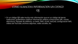 COMO ALMACENA INFORMACION UN CODIGO
QR
• En un código QR cabe mucha más información que en un código de barras
tradicional, pudiéndose codificar información relativa a direcciones URL, correo
electrónico, llamada de teléfono, un texto, SMS, vCard, meCard, configuración Wifi,
vídeos de YouTube, archivos adjuntos, redes sociales, etc.
 