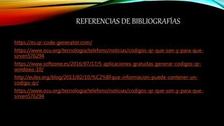 REFERENCIAS DE BIBLIOGRAFÍAS
https://es.qr-code-generator.com/
https://www.ocu.org/tecnologia/telefono/noticias/codigos-qr-que-son-y-para-que-
sirven576294
https://www.softzone.es/2016/07/17/5-aplicaciones-gratuitas-generar-codigos-qr-
windows-10/
http://eules.org/blog/2013/02/10/%C2%BFque-informacion-puede-contener-un-
codigo-qr/
https://www.ocu.org/tecnologia/telefono/noticias/codigos-qr-que-son-y-para-que-
sirven576294
 