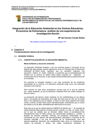 Integración de la Educación Ambiental en los Centros Educativos. Ecocentros de Extremadura: análisis de una
experiencia de Investigación-Acción
CONCEPTUALIZACIÓN DE LA EDUCACIÓN AMBIENTAL
1
UNIVERSIDAD DE EXTREMADURA
FACULTAD DE FORMACIÓN DEL PROFESORADO
DEPARTAMENTO DE DIDÁCTICA DE LAS CIENCIAS EXPERIMENTALES Y DE
LAS MATEMÁTICAS
Integración de la Educación Ambiental en los Centros Educativos.
Ecocentros de Extremadura: análisis de una experiencia de
Investigación-Acción
Mª del Carmen Conde Núñez
http://dialnet.unirioja.es/servlet/oaites?codigo=176
…
2. Capítulo II
Fundamentación teórica de la investigación
2.1. REVISIÓN TEÓRICA.
2.1.1. CONCEPTUALIZACIÓN DE LA EDUCACIÓN AMBIENTAL.
Medio Ambiente y educación ambiental.
La educación ambiental empieza a dar sus primeros pasos a principios de los
setenta del siglo pasado cuando organismos como el “Consejo para la Educación
Ambiental” de Reino Unido, expresan que es necesario organizar una
educación relativa al medio ambiente si queremos que el comportamiento del
hombre con su entorno se realice sobre bases correctas de utilización y
conservación de los recursos, lo que resulta imprescindible para la supervivencia de
la humanidad.
Por entonces la sociedad empieza a ser más consciente de los problemas
ambientales de su entorno y la educación ambiental surge como una respuesta
educativa a los mismos.
Para avanzar en este tema necesitamos conocer qué es lo que se entiende
por medio ambiente, ya que la educación ambiental tiene por misión trabajar en
torno al mismo.
La percepción del término medio ambiente ha ido modificándose en los últimos
años, y ha pasado de entenderse como algo que tiene que ver sólo con el medio
físico y los organismos que lo habitan, a incluir en esta visión aspectos del medio
social y cultural, al estar todos estos interrelacionados, entendiendo que un hecho
que afecta a uno de ellos ineludiblemente repercutirá en los otros.
Esta idea es la que se señala desde la UNESCO al definirlo así: “...el concepto de
medio ambiente debe abarcar el medio social y cultural y no sólo el medio físico,
por lo que los análisis que se efectúen deben tomar en consideración las
interrelaciones entre el medio natural, sus componentes biológicos y sociales y
también los factores culturales. Además, los problemas ambientales no son
únicamente los que derivan del aprovechamiento perjudicial o irracional de los
recursos naturales y los que se originan de la contaminación, sino que
abarcan problemas derivados del subdesarrollo tales como la insuficiencia en
materia de viviendas y abrigo, las malas condiciones sanitarias, la
 