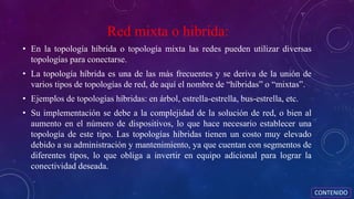 Red mixta o hibrida:
• En la topología híbrida o topología mixta las redes pueden utilizar diversas
topologías para conectarse.
• La topología híbrida es una de las más frecuentes y se deriva de la unión de
varios tipos de topologías de red, de aquí el nombre de “híbridas” o “mixtas”.
• Ejemplos de topologías híbridas: en árbol, estrella-estrella, bus-estrella, etc.
• Su implementación se debe a la complejidad de la solución de red, o bien al
aumento en el número de dispositivos, lo que hace necesario establecer una
topología de este tipo. Las topologías híbridas tienen un costo muy elevado
debido a su administración y mantenimiento, ya que cuentan con segmentos de
diferentes tipos, lo que obliga a invertir en equipo adicional para lograr la
conectividad deseada.
CONTENIDO
 
