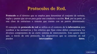 Protocolo es el término que se emplea para denominar al conjunto de normas,
reglas y pautas que sirven para guiar una conducta o acción. Red, por su parte, es
una clase de estructura o sistema que cuenta con un patrón determinado.
El concepto de protocolo de red se utiliza en el contexto de la informática para
nombrar a las normativas y los criterios que fijan cómo deben comunicarse los
diversos componentes de un cierto sistema de interconexión. Esto quiere decir
que, a través de este protocolo, los dispositivos que se conectan en red
pueden intercambiar datos.
CONTENIDO
 