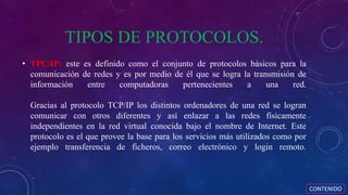 TIPOS DE PROTOCOLOS.
• TPC/IP: este es definido como el conjunto de protocolos básicos para la
comunicación de redes y es por medio de él que se logra la transmisión de
información entre computadoras pertenecientes a una red.
Gracias al protocolo TCP/IP los distintos ordenadores de una red se logran
comunicar con otros diferentes y así enlazar a las redes físicamente
independientes en la red virtual conocida bajo el nombre de Internet. Este
protocolo es el que provee la base para los servicios más utilizados como por
ejemplo transferencia de ficheros, correo electrónico y login remoto.
CONTENIDO
 
