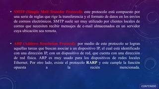 • SMTP (Simple Mail Transfer Protocol): este protocolo está compuesto por
una serie de reglas que rige la transferencia y el formato de datos en los envíos
de correos electrónicos. SMTP suele ser muy utilizado por clientes locales de
correo que necesiten recibir mensajes de e-mail almacenados en un servidor
cuya ubicación sea remota.
• ARP (Address Resolution Protocol): por medio de este protocolo se logran
aquellas tareas que buscan asociar a un dispositivo IP, el cual está identificado
con una dirección IP, con un dispositivo de red, que cuenta con una dirección
de red física. ARP es muy usado para los dispositivos de redes locales
Ethernet. Por otro lado, existe el protocolo RARP y este cumple la función
opuesta a la recién mencionada.
CONTENIDO
 