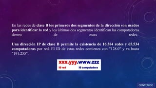 En las redes de clase B los primeros dos segmentos de la dirección son usados
para identificar la red y los últimos dos segmentos identifican las computadoras
dentro de estas redes.
Una dirección IP de clase B permite la existencia de 16.384 redes y 65.534
computadoras por red. El ID de estas redes comienza con "128.0" y va hasta
"191.255".
CONTENIDO
 