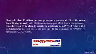 Redes de clase C utilizan los tres primeros segmentos de dirección como
identificador de red y sólo el último segmento para identificar la computadora.
Una dirección IP de clase C permite la existencia de 2.097.152 redes y 254
computadoras por red. El ID de este tipo de red comienza en "192.0.1" y
termina en "223.255.255".
CONTENIDO
 