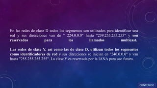 En las redes de clase D todos los segmentos son utilizados para identificar una
red y sus direcciones van de " 224.0.0.0" hasta "239.255.255.255" y son
reservados para los llamados multicast.
Las redes de clase Y, así como las de clase D, utilizan todos los segmentos
como identificadores de red y sus direcciones se inician en "240.0.0.0" y van
hasta "255.255.255.255". La clase Y es reservada por la IANA para uso futuro.
CONTENIDO
 