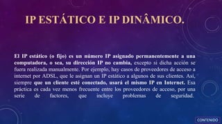 IP ESTÁTICO E IP DINÂMICO.
El IP estático (o fijo) es un número IP asignado permanentemente a una
computadora, o sea, su dirección IP no cambia, excepto si dicha acción se
fuera realizada manualmente. Por ejemplo, hay casos de proveedores de acceso a
internet por ADSL, que le asignan un IP estático a algunos de sus clientes. Así,
siempre que un cliente esté conectado, usará el mismo IP en Internet. Esa
práctica es cada vez menos frecuente entre los proveedores de acceso, por una
serie de factores, que incluye problemas de seguridad.
CONTENIDO
 