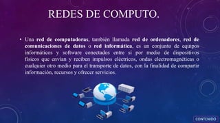 REDES DE COMPUTO.
• Una red de computadoras, también llamada red de ordenadores, red de
comunicaciones de datos o red informática, es un conjunto de equipos
informáticos y software conectados entre sí por medio de dispositivos
físicos que envían y reciben impulsos eléctricos, ondas electromagnéticas o
cualquier otro medio para el transporte de datos, con la finalidad de compartir
información, recursos y ofrecer servicios.
CONTENIDO
 