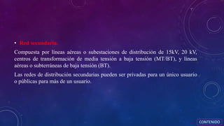 • Red secundaria.
Compuesta por líneas aéreas o subestaciones de distribución de 15kV, 20 kV,
centros de transformación de media tensión a baja tensión (MT/BT), y líneas
aéreas o subterráneas de baja tensión (BT).
Las redes de distribución secundarias pueden ser privadas para un único usuario
o públicas para más de un usuario.
CONTENIDO
 