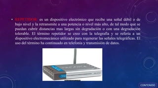 • REPETIDOR: es un dispositivo electrónico que recibe una señal débil o de
bajo nivel y la retransmite a una potencia o nivel más alto, de tal modo que se
puedan cubrir distancias mas largas sin degradación o con una degradación
tolerable. El término repetidor se creo con la telegrafía y se refería a un
dispositivo electromecánico utilizado para regenerar las señales telegráficas. El
uso del término ha continuado en telefonía y transmisión de datos.
CONTENIDO
 