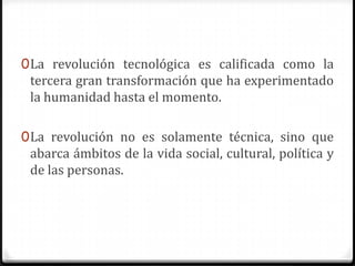 0 La revolución tecnológica es calificada como la
  tercera gran transformación que ha experimentado
 la humanidad hasta el momento.

0 La revolución no es solamente técnica, sino que
 abarca ámbitos de la vida social, cultural, política y
 de las personas.
 