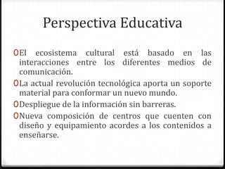 Perspectiva Educativa
0 El ecosistema cultural está basado en las
  interacciones entre los diferentes medios de
  comunicación.
0 La actual revolución tecnológica aporta un soporte
  material para conformar un nuevo mundo.
0 Despliegue de la información sin barreras.
0 Nueva composición de centros que cuenten con
  diseño y equipamiento acordes a los contenidos a
  enseñarse.
 