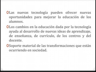 0 Las nuevas tecnología pueden ofrecer nuevas
  oportunidades para mejorar la educación de los
  alumnos.
0 Los cambios en la educación dada por la tecnología
  ayuda al desarrollo de nuevas ideas de aprendizaje,
  de enseñanza, de currículo, de los centros y del
  docente.
0 Soporte material de las transformaciones que están
  ocurriendo en sociedad.
 