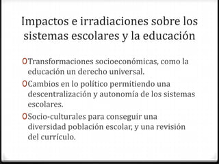 Impactos e irradiaciones sobre los
 sistemas escolares y la educación

0 Transformaciones socioeconómicas, como la
  educación un derecho universal.
0 Cambios en lo político permitiendo una
  descentralización y autonomía de los sistemas
  escolares.
0 Socio-culturales para conseguir una
  diversidad población escolar, y una revisión
  del currículo.
 