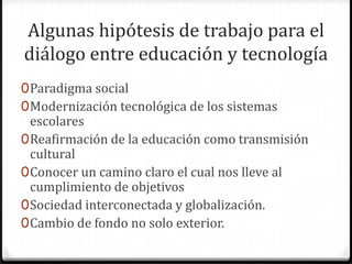 Algunas hipótesis de trabajo para el
diálogo entre educación y tecnología
0 Paradigma social
0 Modernización tecnológica de los sistemas
  escolares
0 Reafirmación de la educación como transmisión
  cultural
0 Conocer un camino claro el cual nos lleve al
  cumplimiento de objetivos
0 Sociedad interconectada y globalización.
0 Cambio de fondo no solo exterior.
 