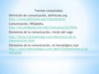 Fuentes consultadas:
Definición de comunicación, definicion.org
http://www.definicion.org/comunicacion
Comunicación, Wikipedia,
http://es.wikipedia.org/wiki/Comunicaci%C3%B3n
Elementos de la comunicación, rincón del vago
http://html.rincondelvago.com/elementos-de-la-
comunicacion.html
Elementos de la comunicación, mi tecnológico.com
http://www.mitecnologico.com/Main/ElementosDeLaCom
unicacion
 