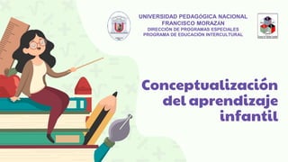 Conceptualización
del aprendizaje
infantil
UNIVERSIDAD PEDAGÓGICA NACIONAL
FRANCISCO MORAZÁN
DIRECCIÓN DE PROGRAMAS ESPECIALES
PROGRAMA DE EDUCACIÓN INTERCULTURAL
 