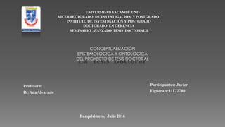 UNIVERSIDAD YACAMBÚ UNIV
VICERRECTORADO DE INVESTIGACIÓN YPOSTGRADO
INSTITUTO DE INVESTIGACIÓN Y POSTGRADO
DOCTORADO EN GERENCIA
SEMINARIO AVANZADO TESIS DOCTORAL I
Profesora:
Dr.AnaAlvarado
Participantes: Javier
Figuera v:11172780
Barquisimeto, Julio 2016
CONCEPTUALIZACIÓN
EPISTEMOLÓGICA Y ONTOLÓGICA
DEL PROYECTO DE TESIS DOCTORAL
 