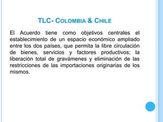 TLC- COLOMBIA & CHILE
El Acuerdo tiene como objetivos centrales el
establecimiento de un espacio económico ampliado
entre los dos países, que permita la libre circulación
de bienes, servicios y factores productivos; la
liberación total de gravámenes y eliminación de las
restricciones de las importaciones originarias de los
mismos.
 