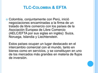 TLC-COLOMBIA & EFTA

   Colombia, conjuntamente con Perú, inició
    negociaciones encaminadas a la firma de un
    tratado de libre comercio con los países de la
    Asociación Europea de Libre Comercio
    (AELC/EFTA por sus siglas en inglés): Suiza,
    Noruega, Islandia y Liechtenstein.

    Estos países ocupan un lugar destacado en el
    intercambio comercial con el mundo, tanto en
    bienes como en servicios, y se constituyen en uno
    de los mercados más grandes en materia de flujos
    de inversión.
 